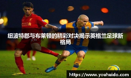 纽波特郡与布莱顿的精彩对决揭示英格兰足球新格局